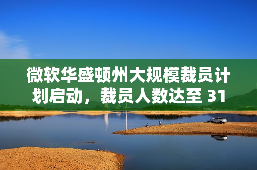 微软华盛顿州大规模裁员计划启动,裁员人数达至 3160 人 微软华盛顿州大规模裁员计划启动,裁员人数达至 3160 人