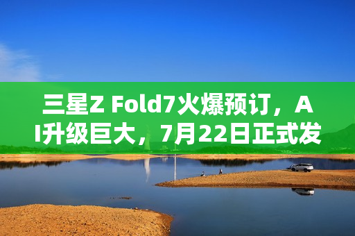 三星Z Fold7火爆预订，AI升级巨大，7月22日正式发货
