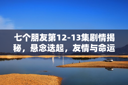 七个朋友第12-13集剧情揭秘，悬念迭起，友情与命运的纠葛