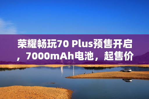荣耀畅玩70 Plus预售开启，7000mAh电池，起售价1019元起