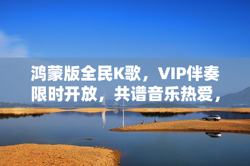 鸿蒙版全民K歌，VIP伴奏限时开放，共谱音乐热爱，支持私信分享