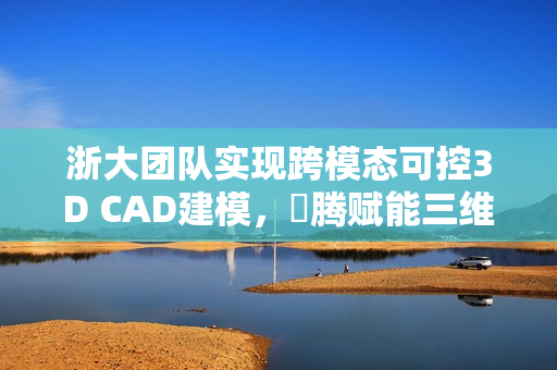 浙大团队实现跨模态可控3D CAD建模，昇腾赋能三维生成技术获重大突破