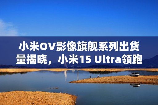 小米OV影像旗舰系列出货量揭晓，小米15 Ultra领跑市场