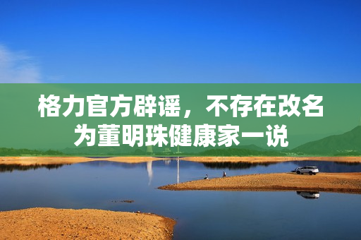 格力官方辟谣，不存在改名为董明珠健康家一说