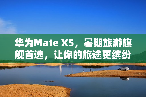 华为Mate X5，暑期旅游旗舰首选，让你的旅途更缤纷多彩