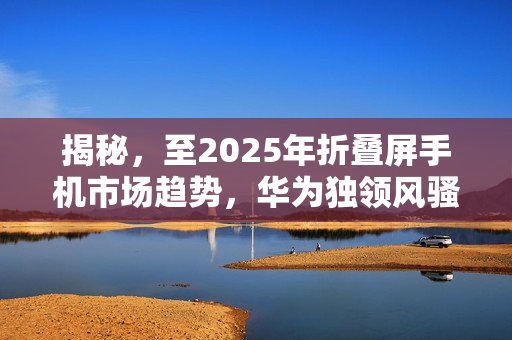 揭秘，至2025年折叠屏手机市场趋势，华为独领风骚