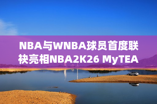 NBA与WNBA球员首度联袂亮相NBA2K26 MyTEAM模式 NBA与WNBA球员首度联袂亮相NBA2K26 MyTEAM模式