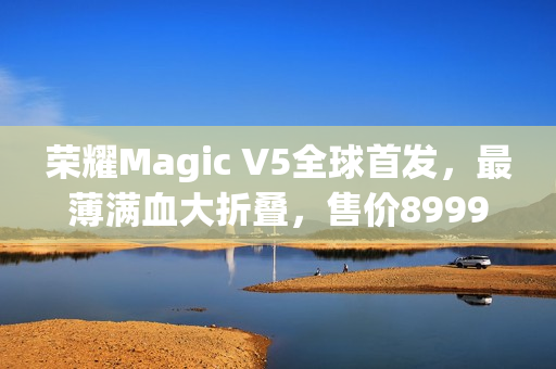 荣耀Magic V5全球首发，最薄满血大折叠，售价8999元起亮相市场