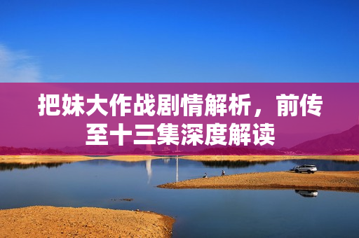 把妹大作战剧情解析,前传至十三集深度解读 把妹大作战剧情解析,前传至十三集深度解读