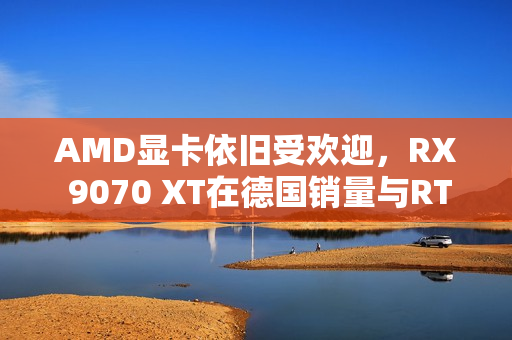 AMD显卡依旧受欢迎，RX 9070 XT在德国销量与RTX 50总和相抗衡