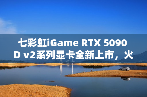 七彩虹iGame RTX 5090 D v2系列显卡全新上市，火热开售