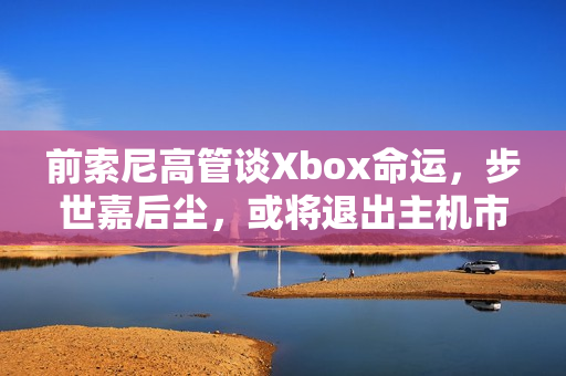 前索尼高管谈Xbox命运，步世嘉后尘，或将退出主机市场？