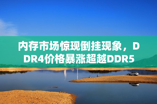 内存市场惊现倒挂现象，DDR4价格暴涨超越DDR5