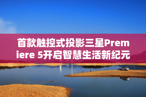 首款触控式投影三星Premiere 5开启智慧生活新纪元，指尖触控，投影魅力震撼来袭