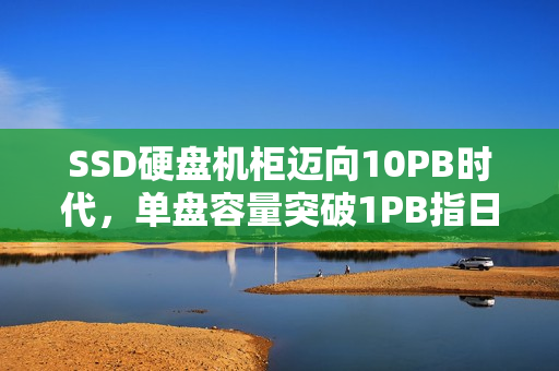 SSD硬盘机柜迈向10PB时代，单盘容量突破1PB指日可待