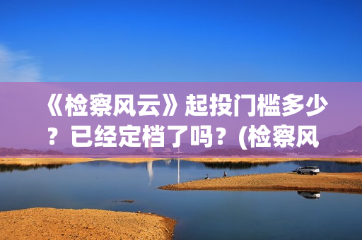 《检察风云》起投门槛多少？已经定档了吗？(检察风云是电影吗)