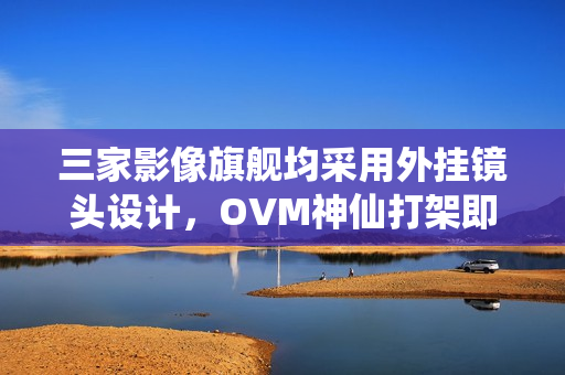 三家影像旗舰均采用外挂镜头设计，OVM神仙打架即将上演？