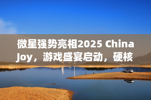微星强势亮相2025 ChinaJoy，游戏盛宴启动，硬核装备集结开战！