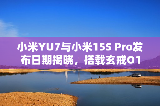 小米YU7与小米15S Pro发布日期揭晓，搭载玄戒O1芯片，第二代3nm工艺震撼来袭！