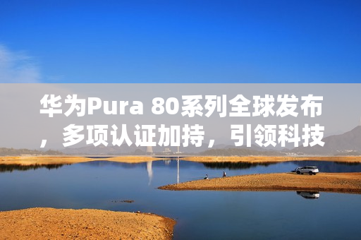 华为Pura 80系列全球发布，多项认证加持，引领科技新潮流