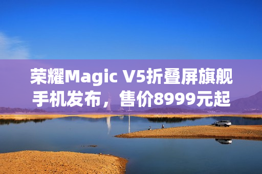 荣耀Magic V5折叠屏旗舰手机发布，售价8999元起，全新升级体验
