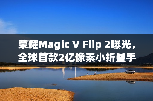 荣耀Magic V Flip 2曝光，全球首款2亿像素小折叠手机，续航与影像实现双突破