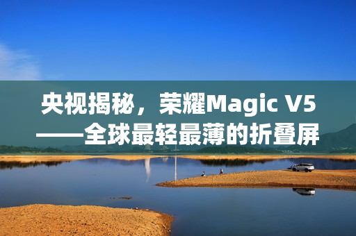 央视揭秘，荣耀Magic V5——全球最轻最薄的折叠屏手机亮相！