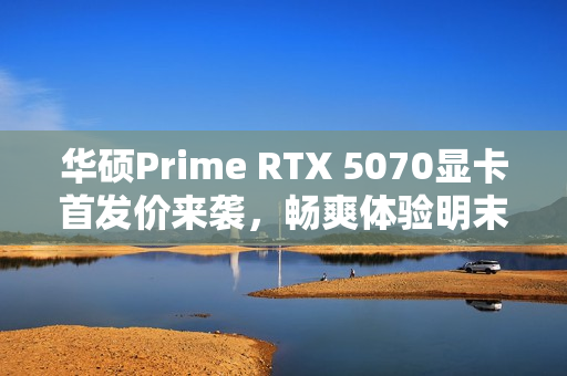 华硕Prime RTX 5070显卡首发价来袭，畅爽体验明末，渊虚之羽视觉盛宴