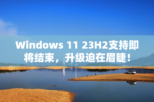 Windows 11 23H2支持即将结束，升级迫在眉睫！