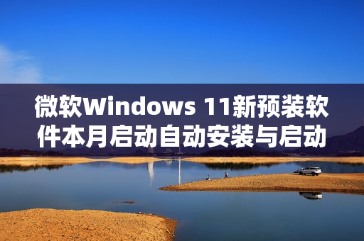 微软Windows 11新预装软件本月启动自动安装与启动功能