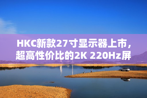 HKC新款27寸显示器上市，超高性价比的2K 220Hz屏幕，仅售999元！
