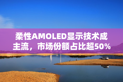 柔性AMOLED显示技术成主流，市场份额占比超50%