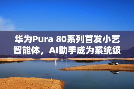 华为Pura 80系列首发小艺智能体，AI助手成为系统级中枢