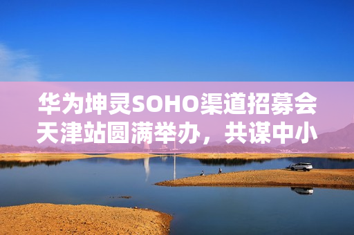 华为坤灵SOHO渠道招募会天津站圆满举办，共谋中小企业数智化转型新篇章