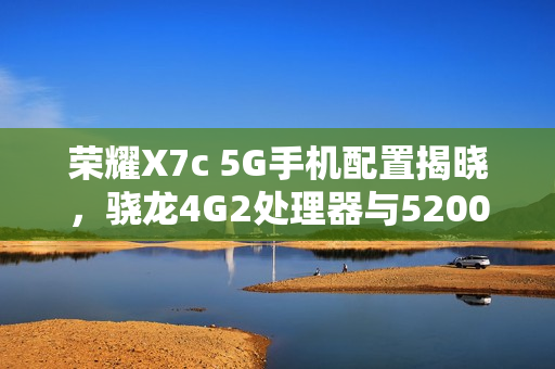 荣耀X7c 5G手机配置揭晓，骁龙4G2处理器与5200mAh电池强强联合