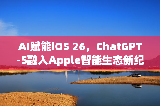 AI赋能iOS 26，ChatGPT-5融入Apple智能生态新纪元