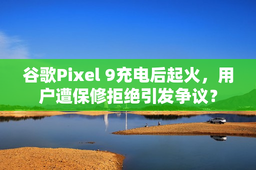谷歌Pixel 9充电后起火，用户遭保修拒绝引发争议？