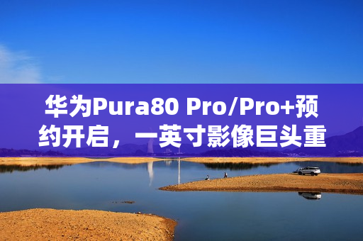 华为Pura80 Pro/Pro+预约开启，一英寸影像巨头重塑国产影像规则