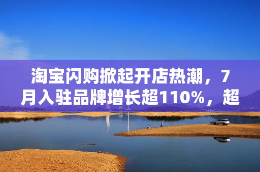 淘宝闪购掀起开店热潮，7月入驻品牌增长超110%，超万门店集体上线