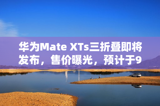 华为Mate XTs三折叠即将发布，售价曝光，预计于9月12日前后推出