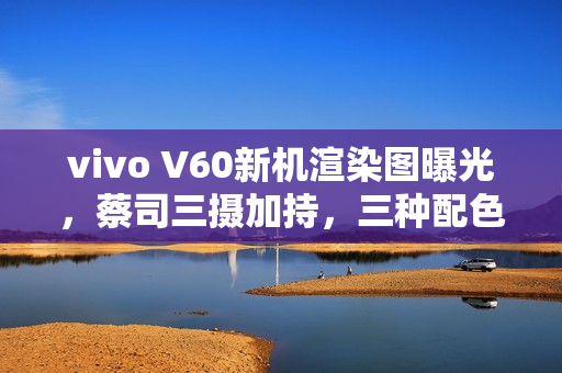 vivo V60新机渲染图曝光，蔡司三摄加持，三种配色任君选择，八月亮相之际