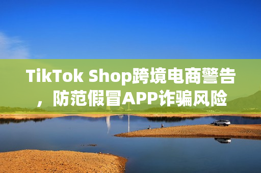TikTok Shop跨境电商警告，防范假冒APP诈骗风险