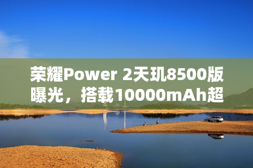 荣耀Power 2天玑8500版曝光，搭载10000mAh超大电池