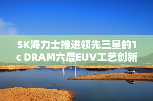 SK海力士推进领先三星的1c DRAM六层EUV工艺创新