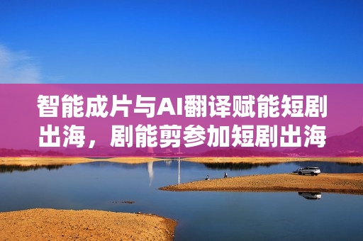 智能成片与AI翻译赋能短剧出海，剧能剪参加短剧出海产业大会