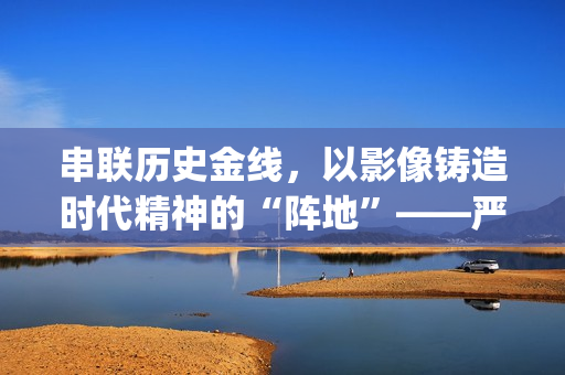 串联历史金线，以影像铸造时代精神的“阵地”——严从华与他的“革命三部曲”(历史串联视频)