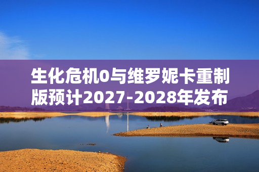 生化危机0与维罗妮卡重制版预计2027-2028年发布