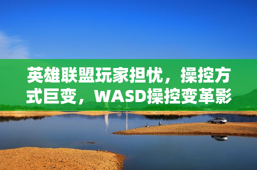 英雄联盟玩家担忧，操控方式巨变，WASD操控变革影响游戏体验