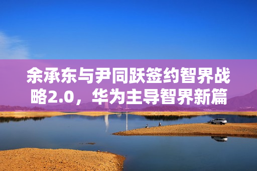 余承东与尹同跃签约智界战略2.0，华为主导智界新篇章开启