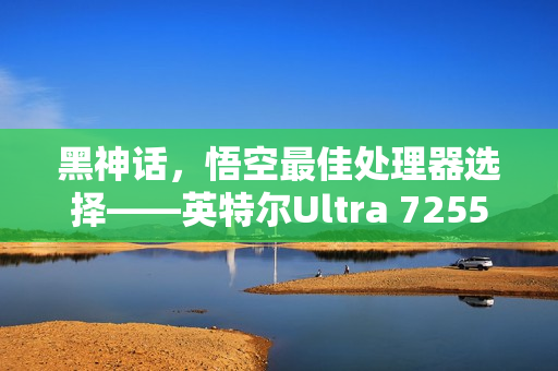 黑神话，悟空最佳处理器选择——英特尔Ultra 7255HX实测表现惊艳